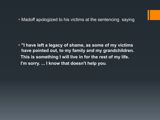  Madoff apologized to his victims at the sentencing saying
 "I have left a legacy of shame, as some of my victims
have pointed out, to my family and my grandchildren.
This is something I will live in for the rest of my life.
I'm sorry. ... I know that doesn't help you.
 