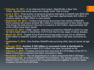  February 15, 2011 - In an interview from prison, Madoff tells a New York
Times reporter that some banks and hedge funds "had to know."
 June 4, 2011 - Final auction of personal property belonging to Madoff nets $500,000.
To date, the total recovery from the Madoffs has been approximately $24 million in
property sales and $80 million in cash assets.
 September 20, 2012 - Trustee Irving Picard announces that victims of Madoff's
Ponzi scheme will receive another $2.5 billion in reimbursement of their stolen funds.
This brings the total amount returned to investors to $3.6 billion. Approximately half
of the victims have been repaid.
 January 22, 2014 - CNBC reports receiving an email from Madoff in which he says
he had a heart attack in December of 2013 and that he has stage 4 kidney disease.
 March 25, 2014 - Trustee Irving Picard announces plans to pay out an additional
$349 million to Madoff's victims. Approximately $9.8 billion has been recovered so
far.
 September 3, 2014 - Son Andrew, Madoff's last surviving child, dies of cancer at age
48.
 February 2015 –Another $ 355 million in recovered funds is distributed to
Madoff’s victims, Approximately $10.5 billion has been recovered so far.
 February 1, 2016 - Trustees announce that more than $11.079 billion of the $17.5
billion in principle investment has been recovered to date.
 November 9, 2017 - The US Department of Justice announces that it will begin
distributing funds to victims of Madoff's Ponzi scheme. The money comes out of the
Madoff Victim Fund, an account the US government put together in 2013 to assist
investors recover their lost funds.
 