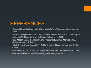 REFERENCES:
 “Biggest Fraud in History $50 billion Madoff Ponzi Scheme”. December 13,
2008.
 David Glovin (February 11, 2009). ”Madoff Prosecutors Get 30 More Days fr
Indictment ‘’. Bloomberg LP Retrieved February 11, 2009.
 “The Madoff Case: A Timeline” .The Wall Street Journal. March 6, 2009.
Retrieved March 6, 2009.
 Madoff Investment Scandal By Ashton Leyens, David Lerman, and Jordan
Cohen
 https://edition.cnn.com/2013/03/11/us/bernard-madoff-fast-facts/index.html
 https://en.wikipedia.org/wiki/Madoff_investment_scandal
 