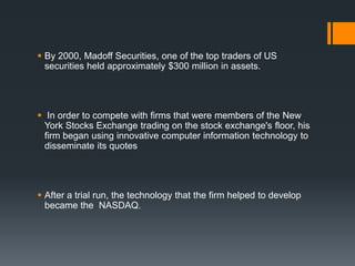  By 2000, Madoff Securities, one of the top traders of US
securities held approximately $300 million in assets.
 In order to compete with firms that were members of the New
York Stocks Exchange trading on the stock exchange's floor, his
firm began using innovative computer information technology to
disseminate its quotes
 After a trial run, the technology that the firm helped to develop
became the NASDAQ.
 
