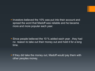  Investors believed the 10% was put into their account and
spread the word that Madoff was reliable and he became
more and more popular each year.
 Since people believed the 10 % added each year , they had
no reason to take out their money out and hold it for a long
time.
 If they did take the money out, Madoff would pay them with
other peoples money.
 