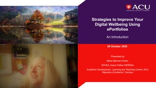 Strategies to Improve Your
Digital Wellbeing Using
ePortfolios
An Introduction
29 October 2020
Presented by
Marie (Bernie) Fisher,
SFHEA, Assoc.Fellow HERDSA
Academic Development, Learning and Teaching Centre, ACU,
Signadou (Canberra) Campus
 