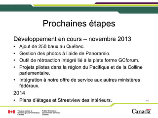 Prochaines étapes
Développement en cours – novembre 2013
• 
• 
• 
• 

Ajout de 250 baux au Québec.
Gestion des photos à l’aide de Panoramio.
Outil de rétroaction intégré lié à la plate forme GCforum.
Projets pilotes dans la région du Pacifique et de la Colline
parlementaire.
•  Intégration à notre offre de service aux autres ministères
fédéraux.

2014
•  Plans d’étages et Streetview des intérieurs.

11

 