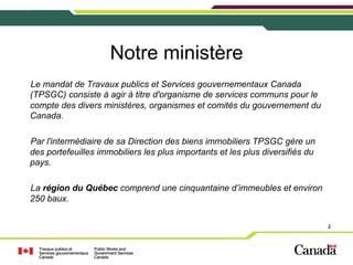Notre ministère
Le mandat de Travaux publics et Services gouvernementaux Canada
(TPSGC) consiste à agir à titre d'organisme de services communs pour le
compte des divers ministères, organismes et comités du gouvernement du
Canada.
Par l'intermédiaire de sa Direction des biens immobiliers TPSGC gère un
des portefeuilles immobiliers les plus importants et les plus diversifiés du
pays.
La région du Québec comprend une cinquantaine d’immeubles et environ
250 baux.
2

 