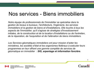 Nos services - Biens immobiliers
Notre équipe de professionnels de l'immobilier se spécialise dans la
gestion de locaux à bureaux, l'architecture, l'ingénierie, les services
immobiliers et la gestion de biens et d'installations. Elle touche à tous les
aspects de l'immobilier, qu'il s'agisse de stratégies d'investissement
initiales, de la construction et de la location d'installations ou de l'entretien,
de la réparation, de l’acquisition et de l'aliénation de biens immobiliers.
Les Services géomatiques immobiliers ont pour mission d’aider les
ministères, les sociétés d’état et les organismes fédéraux à exécuter leurs
programmes en leur offrant une gamme complète de services de
géomatique en immobilier : SIG, arpentage et information foncière.

3

 