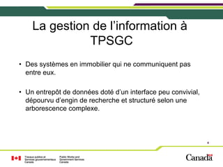 La gestion de l’information à
TPSGC
•  Des systèmes en immobilier qui ne communiquent pas
entre eux.
•  Un entrepôt de données doté d’un interface peu convivial,
dépourvu d’engin de recherche et structuré selon une
arborescence complexe.

4

 