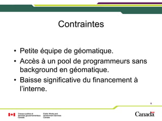 Contraintes
•  Petite équipe de géomatique.
•  Accès à un pool de programmeurs sans
background en géomatique.
•  Baisse significative du financement à
l’interne.
6

 