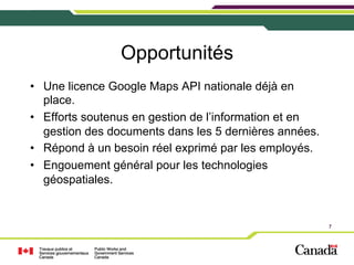 Opportunités
•  Une licence Google Maps API nationale déjà en
place.
•  Efforts soutenus en gestion de l’information et en
gestion des documents dans les 5 dernières années.
•  Répond à un besoin réel exprimé par les employés.
•  Engouement général pour les technologies
géospatiales.

7

 