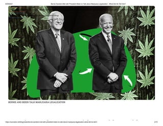 8/29/2021 Bernie Sanders Met with President Biden to Talk about Marijuana Legalization - What Did He Tell Him?
https://cannabis.net/blog/news/bernie-sanders-met-with-president-biden-to-talk-about-marijuana-legalization-what-did-he-tell-h 2/15
BERNIE AND BIDEN TALK MARIJUANA LEGALIZATION
i d i h id id
 Edit Article (https://cannabis.net/mycannabis/c-blog-entry/update/bernie-sanders-met-with-president-biden-to-talk-about-marijuana-legalization-what-did-he-tell-h)
 Article List (https://cannabis.net/mycannabis/c-blog)
 