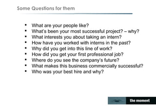 Some Questions for them
 What are your people like?
 What’s been your most successful project? – why?
 What interests you about taking an intern?
 How have you worked with interns in the past?
 Why did you get into this line of work?
 How did you get your first professional job?
 Where do you see the company’s future?
 What makes this business commercially successful?
 Who was your best hire and why?
 