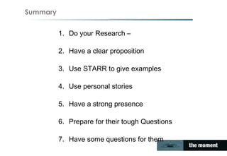 Summary
1. Do your Research –
2. Have a clear proposition
3. Use STARR to give examples
4. Use personal stories
5. Have a strong presence
6. Prepare for their tough Questions
7. Have some questions for them
 