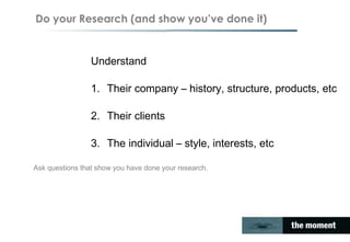Do your Research (and show you’ve done it)
Understand
1. Their company – history, structure, products, etc
2. Their clients
3. The individual – style, interests, etc
Ask questions that show you have done your research.
 