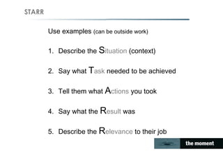 STARR
Use examples (can be outside work)
1. Describe the Situation (context)
2. Say what Task needed to be achieved
3. Tell them what Actions you took
4. Say what the Result was
5. Describe the Relevance to their job
 