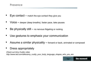 Presence
 Eye contact – match the eye contact they give you
 Voice – deeper (deep breaths), faster pace, take pauses
 Be physically still – no nervous fidgeting or rocking
 Use gestures to emphasis your communication
 Assume a similar physicality – forward or back, animated or composed
 Dress appropriately
Check out Amy Cuddy video
http://www.ted.com/talks/amy_cuddy_your_body_language_shapes_who_you_are
 