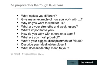 Be prepared for the Tough Questions
 What makes you different?
 Give me an example of how you work with …?
 Why do you want to work for us?
 What are your strengths and weaknesses?
 What’s important to you?
 How do you work with others on a team?
 What are you most proud of?
 What’s your biggest disappointment or failure?
 Describe your ideal job/employer?
 What does leadership mean to you?
Be honest – if you don’t know, say so!
 
