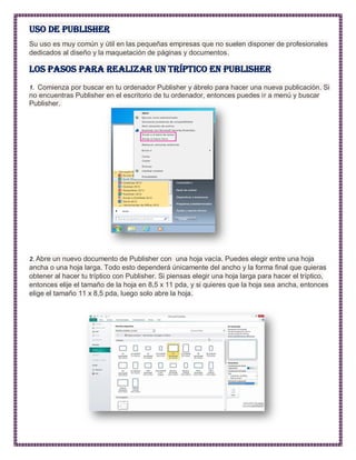 Uso de Publisher
Su uso es muy común y útil en las pequeñas empresas que no suelen disponer de profesionales
dedicados al diseño y la maquetación de páginas y documentos.
Los Pasos para realizar un tríptico en Publisher
1. Comienza por buscar en tu ordenador Publisher y ábrelo para hacer una nueva publicación. Si
no encuentras Publisher en el escritorio de tu ordenador, entonces puedes ir a menú y buscar
Publisher.
2. Abre un nuevo documento de Publisher con una hoja vacía. Puedes elegir entre una hoja
ancha o una hoja larga. Todo esto dependerá únicamente del ancho y la forma final que quieras
obtener al hacer tu tríptico con Publisher. Si piensas elegir una hoja larga para hacer el tríptico,
entonces elije el tamaño de la hoja en 8,5 x 11 pda, y si quieres que la hoja sea ancha, entonces
elige el tamaño 11 x 8,5 pda, luego solo abre la hoja.
 