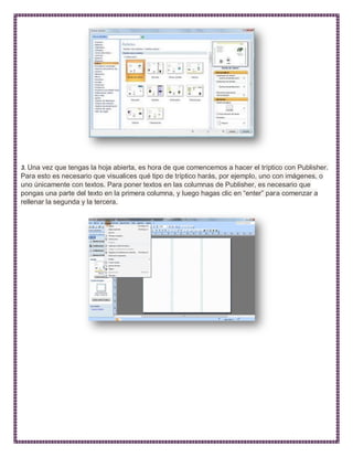 3. Una vez que tengas la hoja abierta, es hora de que comencemos a hacer el tríptico con Publisher.
Para esto es necesario que visualices qué tipo de tríptico harás, por ejemplo, uno con imágenes, o
uno únicamente con textos. Para poner textos en las columnas de Publisher, es necesario que
pongas una parte del texto en la primera columna, y luego hagas clic en “enter” para comenzar a
rellenar la segunda y la tercera.
 