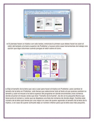 4. Si piensas hacer un tríptico con solo textos, entonces lo primero que debes hacer es subir el
ratón del teclado a la barra superior de Publisher y buscar entre esas herramientas de trabajo una
opción que diga columnas cuando pongas el ratón sobre el icono.
5. Elije el tamaño de la letra que vas a usar para hacer el tríptico en Publisher, para cambiar el
tamaño de la letra en Publisher, solo tienes que seleccionar todo el texto al que quieras cambiar su
tamaño y subir el mouse a la barra superior del programa en donde encontrarás unos números
donde al poner el mouse verás que dice “Tamaño de la fuente”, da clic en la pequeña flecha que
tiene junto el número y verás que se desplaza una lista de números de donde elegir. Cambia este
número de la letra que tienes por una mayor en caso de querer agrandar el tamaño de la letra de tu
tríptico, o en caso de querer achicarlo elije un número inferior para que la letra sea más pequeña.
 