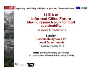 Improving the Quality of Life in Large Urban Distressed Areas


                      LUDA at
                Informed Cities Forum
           Making research work for local
                   sustainability
                      Newcastle 14-16 April 2010

                           Session:
                     Sustainability tools for
                      Local Governments
                        Thursday, 15 April 2010

                  Marta Berni (University of Florence)
              in cooperation with Bernhard Müller (IOER)
 