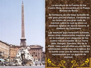 La escultura de la Fuente de losLa escultura de la Fuente de los
Cuatro Ríos, se encuentra en la PiazzaCuatro Ríos, se encuentra en la Piazza
Navona de Roma.Navona de Roma.
Se compone de una base formada deSe compone de una base formada de
una gran piscina elíptica, coronada enuna gran piscina elíptica, coronada en
su centro de una gran mole desu centro de una gran mole de
mármol, sobre la cual se eleva unmármol, sobre la cual se eleva un
obelisco egipcio de época romana, elobelisco egipcio de época romana, el
obelisco de Domiciano.obelisco de Domiciano.
Las estatuas que componen la fuente,Las estatuas que componen la fuente,
tienen unas dimensiones mayores quetienen unas dimensiones mayores que
en la realidad y son alegorías de losen la realidad y son alegorías de los
cuatro ríos principales de La Tierracuatro ríos principales de La Tierra
(Nilo, Ganges, Danubio, Río de la(Nilo, Ganges, Danubio, Río de la
Plata), cada uno de ellos en uno de losPlata), cada uno de ellos en uno de los
continentes conocidos en la época. Encontinentes conocidos en la época. En
la fuente cada uno de estos ríos estála fuente cada uno de estos ríos está
representado por un gigante derepresentado por un gigante de
mármol.mármol.
 