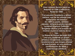 Gian Lorenzo Bernini nació enGian Lorenzo Bernini nació en
Napoles en 1598 y falleció enNapoles en 1598 y falleció en
Roma en 1690.Roma en 1690.
Fue escultor, arquitecto y pintorFue escultor, arquitecto y pintor
italiano, uno de los artistas másitaliano, uno de los artistas más
destacados del barroco.destacados del barroco.
En 1605 su padre, tambiénEn 1605 su padre, también
escultor, obtiene la protección delescultor, obtiene la protección del
cardenal Scipione Caffarelli-cardenal Scipione Caffarelli-
Borghese (Roma) y la ocasión deBorghese (Roma) y la ocasión de
mostrar el precoz talento de sumostrar el precoz talento de su
hijo.hijo.
La Roma de inicios del siglo XVIILa Roma de inicios del siglo XVII
era una ciudad de un fervorera una ciudad de un fervor
artístico excepcional, novedoso yartístico excepcional, novedoso y
revolucionario, que acogía artistasrevolucionario, que acogía artistas
de toda Europa, en una continuade toda Europa, en una continua
confrontación de ideas yconfrontación de ideas y
experiencias artísticas.experiencias artísticas.
 