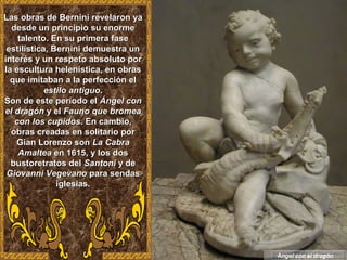 Las obras de Bernini revelaron yaLas obras de Bernini revelaron ya
desde un principio su enormedesde un principio su enorme
talento. En su primera fasetalento. En su primera fase
estilística, Bernini demuestra unestilística, Bernini demuestra un
interés y un respeto absoluto porinterés y un respeto absoluto por
la escultura helenística, en obrasla escultura helenística, en obras
que imitaban a la perfección elque imitaban a la perfección el
estilo antiguoestilo antiguo..
Son de este período elSon de este período el Ángel conÁngel con
el dragónel dragón y ely el Fauno que bromeaFauno que bromea
con los cupidoscon los cupidos. En cambio,. En cambio,
obras creadas en solitario porobras creadas en solitario por
Gian Lorenzo sonGian Lorenzo son La CabraLa Cabra
AmalteaAmaltea en 1615, y los dosen 1615, y los dos
bustoretratos delbustoretratos del SantoniSantoni y dey de
Giovanni VegevanoGiovanni Vegevano para sendaspara sendas
iglesias.iglesias.
Ángel con el dragón
 