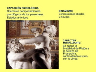 CAPTACIÓN PSICOLÓGICA:

Diferentes comportamientos
psicológicos de los personajes.
Estados anímicos
contrapuestos.

DINAMISMO
Composiciones abiertas
y movidas.

CARÁCTER
MORALIZANTE:

Se opone la
brutalidad de Plutón a
la belleza de
Proserpina,
confrontando el vicio
con la virtud.

 