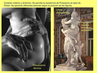 Carácter violento y dinámico. Se percibe la resistencia de Proserpina al rapto de
Plutón. Se aprecian diferentes texturas según la posición de las figuras.

Línea
serpentinata

Ropajes y
cabellos
ampulosos,
quebrados

Virtuosismo
técnico

 