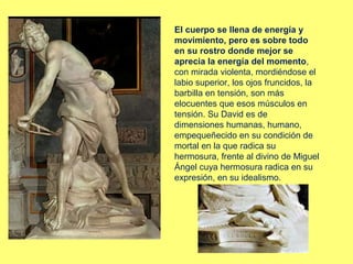El cuerpo se llena de energía y
movimiento, pero es sobre todo
en su rostro donde mejor se
aprecia la energía del momento,
con mirada violenta, mordiéndose el
labio superior, los ojos fruncidos, la
barbilla en tensión, son más
elocuentes que esos músculos en
tensión. Su David es de
dimensiones humanas, humano,
empequeñecido en su condición de
mortal en la que radica su
hermosura, frente al divino de Miguel
Ángel cuya hermosura radica en su
expresión, en su idealismo.

 