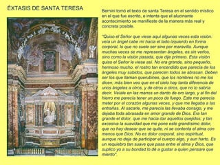 ÉXTASIS DE SANTA TERESA

Bernini tomó el texto de santa Teresa en el sentido místico
en el que fue escrito, e intenta que el alucinante
acontecimiento se manifieste de la manera más real y
concreta posible.
“Quiso el Señor que viese aquí algunas veces esta visión:
veía un ángel cabe mí hacia el lado izquierdo en forma
corporal, lo que no suele ser sino por maravilla. Aunque
muchas veces se me representan ángeles, es sin verlos,
sino como la visión pasada, que dije primero. Esta visión
quiso el Señor le viese así. No era grande, sino pequeño,
hermoso mucho, el rostro tan encendido que parecía de los
ángeles muy subidos, que parecen todos se abrasan. Deben
ser los que llaman querubines, que los nombres no me los
dicen; más bien veo que en el cielo hay tanta diferencia de
unos ángeles a otros, y de otros a otros, que no lo sabría
decir. Veíale en las manos un dardo de oro largo, y al fin del
hierro me parecía tener un poco de fuego. Este me parecía
meter por el corazón algunas veces, y que me llegaba a las
entrañas. Al sacarle, me parecía las llevaba consigo, y me
dejaba toda abrasada en amor grande de Dios. Era tan
grande el dolor, que me hacia dar aquellos quejidos; y tan
excesiva la suavidad que me pone este grandísimo dolor,
que no hay desear que se quite, ni se contenta el alma con
menos que Dios. No es dolor corporal, sino espiritual,
aunque no deja de participar el cuerpo algo, y aun harto. Es
un requiebro tan suave que pasa entre el alma y Dios, que
suplico yo a su bondad lo dé a gustar a quien pensare que
miento".

 