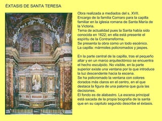 ÉXTASIS DE SANTA TERESA
Obra realizada a mediados del s. XVII.
Encargo de la familia Cornaro para la capilla
familiar en la iglesia romana de Santa María de
la Victoria.
Tema de actualidad pues la Santa había sido
conocida en 1622; en ella está presente el
espíritu de la Contrarreforma.
Se presenta la obra como un todo escénico.
La capilla: mármoles policromados y jaspes.
En la parte central de la capilla, tras el pequeño
altar y en un marco arquitectónico se encuentra
el hecho esculpido. No visible, en la parte
superior existe una ventana por la que introduce
la luz descendente hacia la escena.
Se ha policromado la ventana con colores
dorados más claros en el centro, en el que
destaca la figura de una paloma que guía las
decisiones.
El fondo es de alabastro. La escena principal
está sacada de la propia biografía de la santa
que en su capitulo segundo describe el éxtasis.

 