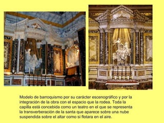 Modelo de barroquismo por su carácter escenográfico y por la
integración de la obra con el espacio que la rodea. Toda la
capilla está concebida como un teatro en el que se representa
la transverberación de la santa que aparece sobre una nube
suspendida sobre el altar como si flotara en el aire.

 