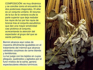 COMPOSICIÓN: es muy dinámica
y se concibe como el encuentro de
dos poderosas diagonales. El altar
es un conjunto unitario. El recurso
de la luz de la ventana oculta la
parte superior que deja resbalar
los rayos de luz por los rayos de
bronce tras el conjunto escultórico
que dan una mayor emotividad
casi pictórica al conjunto,
acrecentando la atención del
espectador al grupo del que se
siente partícipe.
Bernini alcanza aquí cotas de
maestría difícilmente igualables en el
tratamiento del mármol que alcanza
calidades corpóreas de carne blanda
y temblorosa.
La luz juega con los tejidos en cuyos
pliegues, quebrados y agitados por el
furor místico de la santa, genera
espectaculares efectos lumínicos.

 