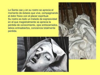 La Santa cae y en su rostro se aprecia el
momento de éxtasis que vive, compaginando
el dolor físico con el placer espiritual.
Su rostro es todo un tratado de expresividad
en el que magistralmente se aprecia la
pérdida de conocimiento, ojos entrecerrados,
labios entreabiertos, conciencia totalmente
perdida.

 
