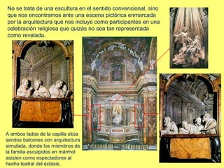 No se trata de una escultura en el sentido convencional, sino
que nos encontramos ante una escena pictórica enmarcada
por la arquitectura que nos incluye como participantes en una
celebración religiosa que quizás no sea tan representada
como revelada.

A ambos lados de la capilla sitúa
sendos balcones con arquitectura
simulada, donde los miembros de
la familia esculpidos en mármol
asisten como espectadores al
hecho teatral del éxtasis.

 