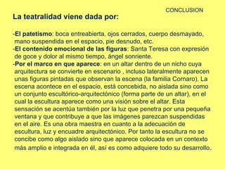 La teatralidad viene dada por:

CONCLUSION

-El patetismo: boca entreabierta, ojos cerrados, cuerpo desmayado,
mano suspendida en el espacio, pie desnudo, etc.
-El contenido emocional de las figuras: Santa Teresa con expresión
de goce y dolor al mismo tiempo, ángel sonriente.
-Por el marco en que aparece: en un altar dentro de un nicho cuya
arquitectura se convierte en escenario , incluso lateralmente aparecen
unas figuras pintadas que observan la escena (la familia Cornaro). La
escena acontece en el espacio, está concebida, no aislada sino como
un conjunto escultórico‑arquitectónico (forma parte de un altar), en el
cual la escultura aparece como una visión sobre el altar. Esta
sensación se acentúa también por la luz que penetra por una pequeña
ventana y que contribuye a que las imágenes parezcan suspendidas
en el aire. Es una obra maestra en cuanto a la adecuación de
escultura, luz y encuadre arquitectónico. Por tanto la escultura no se
concibe como algo aislado sino que aparece colocada en un contexto
más amplio e integrada en él, así es como adquiere todo su desarrollo .

 