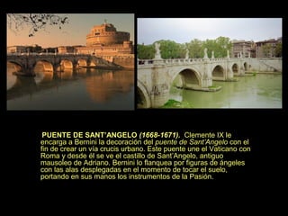 PUENTE DE SANT’ANGELO (1668-1671). Clemente IX le
encarga a Bernini la decoración del puente de Sant’Angelo con el
fin de crear un vía crucis urbano. Este puente une el Vaticano con
Roma y desde él se ve el castillo de Sant’Angelo, antiguo
mausoleo de Adriano. Bernini lo flanquea por figuras de ángeles
con las alas desplegadas en el momento de tocar el suelo,
portando en sus manos los instrumentos de la Pasión.

 