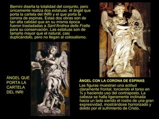 Bernini diseña la totalidad del conjunto, pero
únicamente realiza dos estatuas: el ángel que
porta la cartela del INRI y el que porta la
corona de espinas. Estas dos obras son de
tan alta calidad que en su misma época
fueron trasladadas a Sant’Andrea delle Fratte
para su conservación. Las estatuas son de
tamaño mayor que el natural, casi
duplicándolo, pero no llegan al colosalismo.

ÁNGEL QUE
PORTA LA
CARTELA
DEL INRI

ÁNGEL CON LA CORONA DE ESPINAS

Las figuras muestran una actitud
claramente frontal, torciendo el torso en
¾ y haciendo uso del contraposto. La
cabeza se halla ligeramente inclinada
hacia un lado siendo el rostro de una gran
expresividad, mostrándose horrorizado y
dolido por el sufrimiento de Cristo.

 