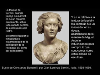 La técnica de
Bernini, cuando
trabaja en mármol,
es de un realismo
exuberante, sobre
todo cuando se trata
de expresiones del
rostro.
Se caracteriza por la
inmediatez e
instantaneidad de la
percepción de la
retratada, así como
por su realismo.

Y en lo relativo a la
textura de la piel y
las sombras fue un
innovador en su
época,
apartándose de la
manera de Miguel
Ángel e
influenciando para
siempre lo que
conocemos como
estilo clásico de
escultura.

 