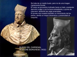 Se trata de un medio busto, pero no de una imagen
rígidamente frontal.
El rostro se encuentra inclinado hacia un lado, prestando
atención a algo y con la boca entreabierta, a punto de
intervenir, teniendo las cejas enarcadas.
El birrete nos muestra también un movimiento de los
paños, dando un mayor dinamismo y pictoricidad al
conjunto.

BUSTO DEL CARDENAL
SCIPIONE BORGHESE (1632)

 
