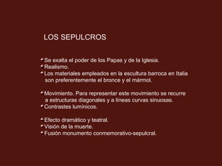 LOS SEPULCROS
Se exalta el poder de los Papas y de la Iglesia.
Realismo.
Los materiales empleados en la escultura barroca en Italia
son preferentemente el bronce y el mármol.
Movimiento. Para representar este movimiento se recurre
a estructuras diagonales y a líneas curvas sinuosas.
Contrastes lumínicos.
Efecto dramático y teatral.
Visión de la muerte.
Fusión monumento conmemorativo-sepulcral.

 