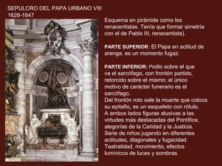 SEPULCRO DEL PAPA URBANO VIII
1628-1647

Esquema en pirámide como los
renacentistas. Tenía que formar simetría
con el de Pablo III, renacentista).
PARTE SUPERIOR: El Papa en actitud de

arenga, es un momento fugaz.
PARTE INFERIOR: Podio sobre el que

va el sarcófago, con frontón partido,
retorcido sobre el mismo; el único
motivo de carácter funerario es el
sarcófago.
Del frontón roto sale la muerte que coloca
su epitafio, es un esqueleto con rótulo.
A ambos lados figuras alusivas a las
virtudes más destacadas del Pontífice,
alegorías de la Caridad y la Justicia.
Serie de niños jugando en diferentes
actitudes, diagonales y fugacidad.
Teatralidad, movimiento, efectos
lumínicos de luces y sombras.

 
