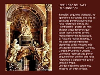 SEPULCRO DEL PAPA
ALEJANDRO VII
También: esquema triangular, no
aparece el sarcófago sino que es
sustituido por unas puerta que
hace referencia al mas allá
-simbolismo-, puerta del más
allá por la que tenemos que
pasar todos, encima cortina
media descorrida: teatralidad.
El Papa de rodillas rezando, a
los lados representaciones
alegóricas de las virtudes más
destacadas del muerto (Caridad,
Verdad, Prudencia y Justicia).
La muerte representada por un
esqueleto con un reloj que hace
referencia a la poca vida que le
queda al Papa.
Los dos sepulcros serán muy
imitados por otros artistas.

 