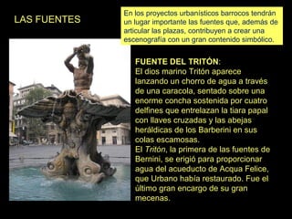LAS FUENTES

En los proyectos urbanísticos barrocos tendrán
un lugar importante las fuentes que, además de
articular las plazas, contribuyen a crear una
escenografía con un gran contenido simbólico.

FUENTE DEL TRITÓN:
El dios marino Tritón aparece
lanzando un chorro de agua a través
de una caracola, sentado sobre una
enorme concha sostenida por cuatro
delfines que entrelazan la tiara papal
con llaves cruzadas y las abejas
heráldicas de los Barberini en sus
colas escamosas.
El Tritón, la primera de las fuentes de
Bernini, se erigió para proporcionar
agua del acueducto de Acqua Felice,
que Urbano había restaurado. Fue el
último gran encargo de su gran
mecenas.

 
