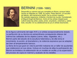 BERNINI (1598- 1680)
Desarrolló su carrera casi por completo en Roma, aunque había
nacido en Nápoles en 1598. Su padre, Pietro Bernini, un escultor
de talento, del manierismo tardío, fue su primer maestro.
De carácter expansivo, brillante y hombre de mundo. Considerado
el Miguel Ángel del Barroco. Como él fue artista integral pues
cultivó todas las artes: poeta, pintor, arquitecto, urbanista y, sobre
todo, escultor. En su adolescencia es ya un artista reconocido.

Es la figura culminante del siglo XVII y un artista excepcionalmente dotado.
La perfección de su técnica es extraordinaria consiguiendo obtener del
mármol las calidades de los objetos (carne, telas, vegetales, etc.).
Bernini parte del estudio de la escultura helenística y de ella toma el
movimiento, la acción, el dramatismo y la violencia expresiva que se adaptan
tan bien al temperamento barroco.
La fama de la que gozó en vida le permitió rodearse de un taller de ayudantes
que colaboraron en sus obras. Incluso en muchas de ellas la participación de
Bernini se limitaba a la elaboración de un modelo en arcilla y a la supervisión
del proceso de copia en mármol y acabado de los detalles.

 