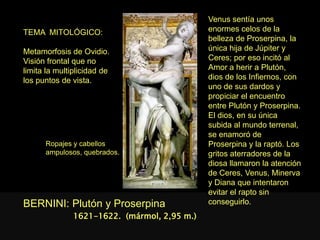 TEMA MITOLÓGICO:
Metamorfosis de Ovidio.
Visión frontal que no
limita la multiplicidad de
los puntos de vista.
BERNINI: Plutón y Proserpina
Venus sentía unos
enormes celos de la
belleza de Proserpina, la
única hija de Júpiter y
Ceres; por eso incitó al
Amor a herir a Plutón,
dios de los Infiernos, con
uno de sus dardos y
propiciar el encuentro
entre Plutón y Proserpina.
El dios, en su única
subida al mundo terrenal,
se enamoró de
Proserpina y la raptó. Los
gritos aterradores de la
diosa llamaron la atención
de Ceres, Venus, Minerva
y Diana que intentaron
evitar el rapto sin
conseguirlo.
1621-1622. (mármol, 2,95 m.)
Ropajes y cabellos
ampulosos, quebrados.
 