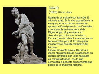 Realizada en solitario con tan sólo 22
años de edad. Es la viva expresión de la
energía y el movimiento, totalmente
opuesto al David platónico de Donatello,
y comparable en hermosura al de
Miguel Ángel, al que supera en
vivacidad pero pierde el intimismo.
Es una obra de mármol, material que no
tiene secretos para él. En ella quiere
mostrarnos el espíritu combativo del
barroco.
Elige el momento en que David va a
atacar al gigante Goliat, estando todo su
cuerpo contraído, con unos músculos
en completa tensión, con lo que
demuestra el perfecto conocimiento que
posee de la anatomía humana.
DAVID
(1623) 170 cm. altura
 