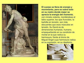 El cuerpo se llena de energía y
movimiento, pero es sobre todo
en su rostro donde mejor se
aprecia la energía del momento,
con mirada violenta, mordiéndose el
labio superior, los ojos fruncidos, la
barbilla en tensión, son más
elocuentes que esos músculos en
tensión. Su David es de
dimensiones humanas, humano,
empequeñecido en su condición de
mortal en la que radica su
hermosura, frente al divino de
Miguel Ángel cuya hermosura radica
en su expresión, en su idealismo.
 