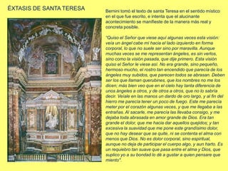 ÉXTASIS DE SANTA TERESA Bernini tomó el texto de santa Teresa en el sentido místico
en el que fue escrito, e intenta que el alucinante
acontecimiento se manifieste de la manera más real y
concreta posible.
“Quiso el Señor que viese aquí algunas veces esta visión:
veía un ángel cabe mí hacia el lado izquierdo en forma
corporal, lo que no suele ser sino por maravilla. Aunque
muchas veces se me representan ángeles, es sin verlos,
sino como la visión pasada, que dije primero. Esta visión
quiso el Señor le viese así. No era grande, sino pequeño,
hermoso mucho, el rostro tan encendido que parecía de los
ángeles muy subidos, que parecen todos se abrasan. Deben
ser los que llaman querubines, que los nombres no me los
dicen; más bien veo que en el cielo hay tanta diferencia de
unos ángeles a otros, y de otros a otros, que no lo sabría
decir. Veíale en las manos un dardo de oro largo, y al fin del
hierro me parecía tener un poco de fuego. Este me parecía
meter por el corazón algunas veces, y que me llegaba a las
entrañas. Al sacarle, me parecía las llevaba consigo, y me
dejaba toda abrasada en amor grande de Dios. Era tan
grande el dolor, que me hacia dar aquellos quejidos; y tan
excesiva la suavidad que me pone este grandísimo dolor,
que no hay desear que se quite, ni se contenta el alma con
menos que Dios. No es dolor corporal, sino espiritual,
aunque no deja de participar el cuerpo algo, y aun harto. Es
un requiebro tan suave que pasa entre el alma y Dios, que
suplico yo a su bondad lo dé a gustar a quien pensare que
miento".
 
