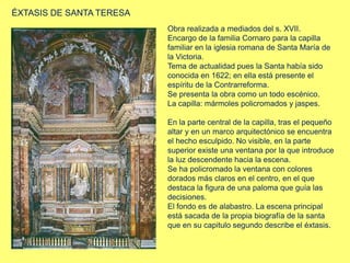 ÉXTASIS DE SANTA TERESA
Obra realizada a mediados del s. XVII.
Encargo de la familia Cornaro para la capilla
familiar en la iglesia romana de Santa María de
la Victoria.
Tema de actualidad pues la Santa había sido
conocida en 1622; en ella está presente el
espíritu de la Contrarreforma.
Se presenta la obra como un todo escénico.
La capilla: mármoles policromados y jaspes.
En la parte central de la capilla, tras el pequeño
altar y en un marco arquitectónico se encuentra
el hecho esculpido. No visible, en la parte
superior existe una ventana por la que introduce
la luz descendente hacia la escena.
Se ha policromado la ventana con colores
dorados más claros en el centro, en el que
destaca la figura de una paloma que guía las
decisiones.
El fondo es de alabastro. La escena principal
está sacada de la propia biografía de la santa
que en su capitulo segundo describe el éxtasis.
 